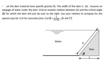 1 Let the dam material have specific gravity SG. The width of the dam is (b). Assume no
seepage of water under the dam. Find an analytic relation between SG and the critical angle
(B) for which the dam will just tip over to the right. Use your relation to compute for the
special case SG =2.4 for concrete).(Ans. Cos²B = 3+SG, B=64.50)
Water
H
B
Dam