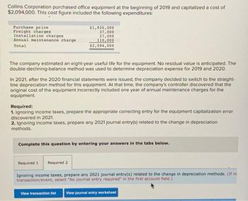 Collins Corporation purchased office equipment at the beginning of 2019 and capitalized a cost of
$2,094,000. This cost figure included the following expenditures:
Purchase price
Freight charges
Installation charges.
Annual maintenance charge
Total
$1,920,000
37,000
27,000
110,000
$2,094,000
The company estimated an eight-year useful life for the equipment. No residual value is anticipated. The
double-declining-balance method was used to determine depreciation expense for 2019 and 2020.
In 2021, after the 2020 financial statements were issued, the company decided to switch to the straight-
line depreciation method for this equipment. At that time, the company's controller discovered that the
original cost of the equipment incorrectly included one year of annual maintenance charges for the
equipment.
Required:
1. Ignoring income taxes, prepare the appropriate correcting entry for the equipment capitalization error
discovered in 2021.
2. Ignoring income taxes, prepare any 2021 journal entry(s) related to the change in depreciation
methods.
Complete this question by entering your answers in the tabs below.
Required 1
Required 2
Ignoring income taxes, prepare any 2021 journal entry(s) related to the change in depreciation methods. (If ne
transaction/event, select "No journal entry required" in the first account field.)
View transaction list View Journal entry worksheet