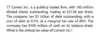 77 Correct Inc. is a publicly traded firm, with 100 million
diluted shares outstanding, trading at $37.50 per share.
The company has $1 billion of debt outstanding, with a
cost of debt at 6.5%, at a marginal tax rate of 40%. The
company has $100 million of cash on its balance sheet.
What is the enterprise value of Correct Inc.?