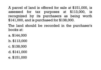 A parcel of land is offered for sale at $151,000, is
assessed for tax purposes at $113,000, is
recognized by its purchasers as being worth
$141,000, and is purchased for $138,000.
The land should be recorded in the purchaser's
books at:
a. $144,000
b. $113,000
c. $138,000
d. $141,000
e. $151,000