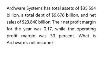 Archware Systems has total assets of $35.594
billion, a total debt of $9.678 billion, and net
sales of $23.840 billion. Their net profit margin
for the year was 0.17, while the operating
profit margin was 30 percent. What is
Archware's net income?