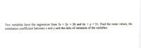 Two variables have the regression lines 3x + 2y = 26 and 6x + y = 31. Find the mean values, the
correlation coefficient between x and y and the ratio of variances of the variables.
