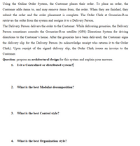 Using the Online Order System, the Customer places their order. To place an order, the
Customer adds items to, and may remove items from, the order. When they are finished, they
submit the order and the order placement is complete. The Order Clerk at Groceries-R-us
retrieves the order from the system and assigns it to a Delivery Person.
The Delivery Person delivers the order to the Customer. While delivering groceries, the Delivery
Person sometimes consults the Groceries-R-us satellite (GPS) Directions System for driving
directions to the Customer's home. After the groceries have been delivered, the Customer signs
the delivery slip for the Delivery Person (to acknowledge receipt who returns it to the Order
Clerk). Upon receipt of the signed delivery slip, the Order Clerk issues an invoice to the
Customer.
Question: propose an architectural design for this system and explain your answers.
1. Is it a Centralized or distributed system?|
2. What is the best Modular decomposition?
3. What is the best Control style?
4. What is the best Organization style?
