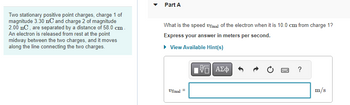 Two stationary positive point charges, charge 1 of
magnitude 3.30 nC and charge 2 of magnitude
2.00 nC, are separated by a distance of 58.0 cm.
An electron is released from rest at the point
midway between the two charges, and it moves
along the line connecting the two charges.
Part A
What is the speed Ufinal of the electron when it is 10.0 cm from charge 1?
Express your answer in meters per second.
▸ View Available Hint(s)
Ufinal
II
IVE ΑΣΦ
w
?
m/s