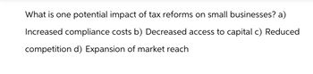 What is one potential impact of tax reforms on small businesses? a)
Increased compliance costs b) Decreased access to capital c) Reduced
competition d) Expansion of market reach