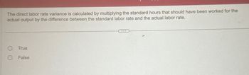 The direct labor rate variance is calculated by multiplying the standard hours that should have been worked for the
actual output by the difference between the standard labor rate and the actual labor rate.
O True
O False