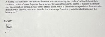 A binary star consist of two stars of the same mass m revolving in a circle of radius R about their
common centre of mass. Suppose that a meteorite passes through the centre of mass of the binary
star in a direction perpendicular to the orbital plane. What is the minimum speed that the meteorite
must have at the centre of mass in order for it to escape from the gravitational attraction of the
binary star?
ANSW:
4Gm
R
w