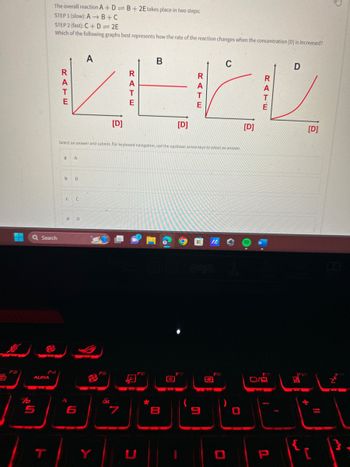 Q Search
ALIRA
The overall reaction A+D=B+2E takes place in two steps:
STEP 1 (slow): AB+C
STEP 2 (fast): C+D=2E
Which of the following graphs best represents how the rate of the reaction changes when the concentration [D] is increased?
5
a
b
с
A
B
C
d D
A
Select an answer and submit. For keyboard navigation, use the up/down arrow keys to select an answer.
6
Y
[D]
VA
R
A
T
E
B
[D]
B
R
A
T
E
IA
C
FB
[D]
R
E
D
[D]
تا تھا oid
P
JOBEL
C