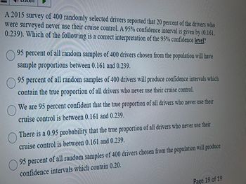 A 2015 survey of 400 randomly selected drivers reported that 20 percent of the drivers who
were surveyed never use their cruise control. A 95% confidence interval is given by (0.161,
0.239). Which of the following is a correct interpretation of the 95% confidence level?
95 percent of all random samples of 400 drivers chosen from the population will have
sample proportions between 0.161 and 0.239.
95 percent of all random samples of 400 drivers will produce confidence intervals which
contain the true proportion of all drivers who never use their cruise control.
We are 95 percent confident that the true proportion of all drivers who never use their
cruise control is between 0.161 and 0.239.
There is a 0.95 probability that the true proportion of all drivers who never use their
cruise control is between 0.161 and 0.239.
95 percent of all random samples of 400 drivers chosen from the population will produce
confidence intervals which contain 0.20.
Page 19 of 19