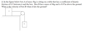 2. In the figure below box A of mass 5kg is sitting on a table that has a coefficient of kinetic
friction of 0.3 between it and the box. Box B has a mass of 4kg and is 0.87m above the ground.
What is the velocity of box B when it hits the ground?
A