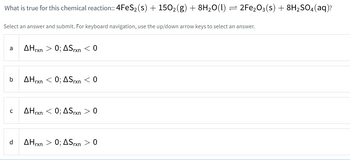 What is true for this chemical reaction:: 4FeS₂ (s) + 150₂(g) + 8H₂O(1)
a
Select an answer and submit. For keyboard navigation, use the up/down arrow keys to select an answer.
b
с
d
AHrxn > 0; ASrxn < 0
AHrxn < 0; AS rxn < 0
AHrxn < 0; ASrxn > 0
-
AHrxn > 0; ASrxn > 0
2Fe₂O3(s) + 8H₂SO4 (aq)?