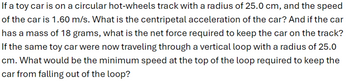 If a toy car is on a circular hot-wheels track with a radius of 25.0 cm, and the speed
of the car is 1.60 m/s. What is the centripetal acceleration of the car? And if the car
has a mass of 18 grams, what is the net force required to keep the car on the track?
If the same toy car were now traveling through a vertical loop with a radius of 25.0
cm. What would be the minimum speed at the top of the loop required to keep the
car from falling out of the loop?