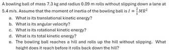 A bowling ball of mass 7.3 kg and radius 0.09 m rolls without slipping down a lane at
5.4 m/s. Assume that the moment of inertia of the bowling ball is I = -MR²
a. What is its translational kinetic energy?
b. What is its angular velocity?
c. What is its rotational kinetic energy?
d. What is its total kinetic energy?
e. The bowling ball reaches a hill and rolls up the hill without slipping. What
height does it reach before it rolls back down the hill?