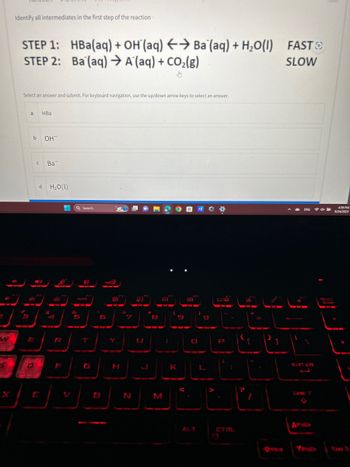 Identify all intermediates in the first step of the reaction
5
STEP 1: HBa(aq) + OH(aq) → Ba (aq) + H₂O(1) FAST
STEP 2: Ba (aq) → A (aq) + CO₂(g)
SLOW
Select an answer and submit. For keyboard navigation, use the up/down arrow keys to select an answer.
a HBa
b
J
E
D
OH
с Ba
d H₂O(1)
+ Q Search
P
AURA
5
A
6
Je
Y
H
N
8
I
M
90
K
503
IA
ALT
0/5
{
[
Baget
L
P
CTRL
PA
P
ENG
ENTER
APOL
dx la
4:39 PM
9/24/2023
b