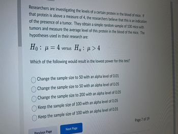 Researchers are investigating the levels of a certain protein in the blood of mice. If
that protein is above a measure of 4, the researchers believe that this is an indication
of the presence of a tumor. They obtain a simple random sample of 100 mice with
tumors and measure the average level of this protein in the blood of the mice. The
hypotheses used in their research are:
H₁: μ = 4
versus Ha:
: μ> 4
Which of the following would result in the lowest power for this test?
Change the sample size to 50 with an alpha level of 0.01
Change the sample size to 50 with an alpha level of 0.05
Change the sample size to 200 with an alpha level of 0.05
Keep the sample size of 100 with an alpha level of 0.05
Keep the sample size of 100 with an alpha level of 0.01
Previous Page
Next Page
Page 7 of 19