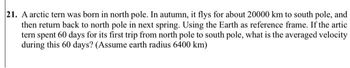 21. A arctic tern was born in north pole. In autumn, it flys for about 20000 km to south pole, and
then return back to north pole in next spring. Using the Earth as reference frame. If the artic
tern spent 60 days for its first trip from north pole to south pole, what is the averaged velocity
during this 60 days? (Assume earth radius 6400 km)