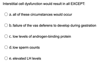 Interstitial cell dysfunction would result in all EXCEPT:
a. all of these circumstances would occur
b. failure of the vas deferens to develop during gestration
O c. low levels of androgen-binding protein
d. low sperm counts
e. elevated LH levels
