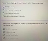 Which of the following will result in the formation of a carboxylic acid? *
O All of the choices
Hydrolysis of an acid anhydride
Hydrolysis of an acyl halide
Acid-catalyzed hydrolysis of an amide
Which of the following has the greatest effects on the physical properties of
carboxylic acids?
Non-polar interactions
Hydrogen bonding
O Large dipole interactions
O Van der Waals interaction
