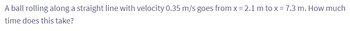 A ball rolling along a straight line with velocity 0.35 m/s goes from x= 2.1 m to x = 7.3 m. How much
time does this take?