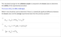 The calculated average for the validation sample is compared to the known value to determine
the validity of the experimental procedure.
The known [NO3] for NX is 4.60 mg/L.
Which t-test should be used to determine if there is a statistically significant difference between
the known value and the average experimental data from the previous question?
|Xm – xm2| > t*(s + s%
´m1
|xm - xm2] > t*s,„(1n, + n,)/n,n)-
´m1
|H – x| > t*s,
