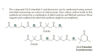 The compound 3,5,5-trimethyl-2-cyclohexenone can be synthesized using acetone
and ethyl acetoacetate as sources of carbon atoms. New carbon-carbon bonds in this
synthesis are formed by a combination of aldol reactions and Michael reactions. Show
reagents and conditions by which this synthesis might be accomplished.
lel
COOEt
exelte.
ČOOH
3,5,5-Trimethyl-
2-cyclohexenone
