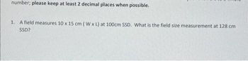 number; please keep at least 2 decimal places when possible.
1. A field measures 10 x 15 cm (W x L) at 100cm SSD. What is the field size measurement at 128 cm
SSD?