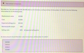 Your answer is incorrect.
Sheridan Inc. has selected specific identification as its inventory costing method. At December 31, 2025, it has the following
information for its finished goods:
Replacement value
$5980
Cost
$3680
Expected selling price
$5520
Normal profit margin
10%
Selling costs
20% of expected selling price
At what amount should Sheridan value its inventory at December 31, 2025?
$5980
•
$4416
$3864
$3680