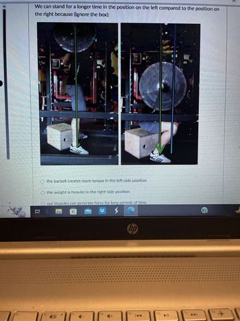 We can stand for a longer time in the position on the left compared to the position on
the right because (ignore the box):
E
O the barbell creates more torque in the left-side position
O the weight is heavier in the right-side position
our muscles can generate force for long periods of time
鱼
hp
no
TH
?