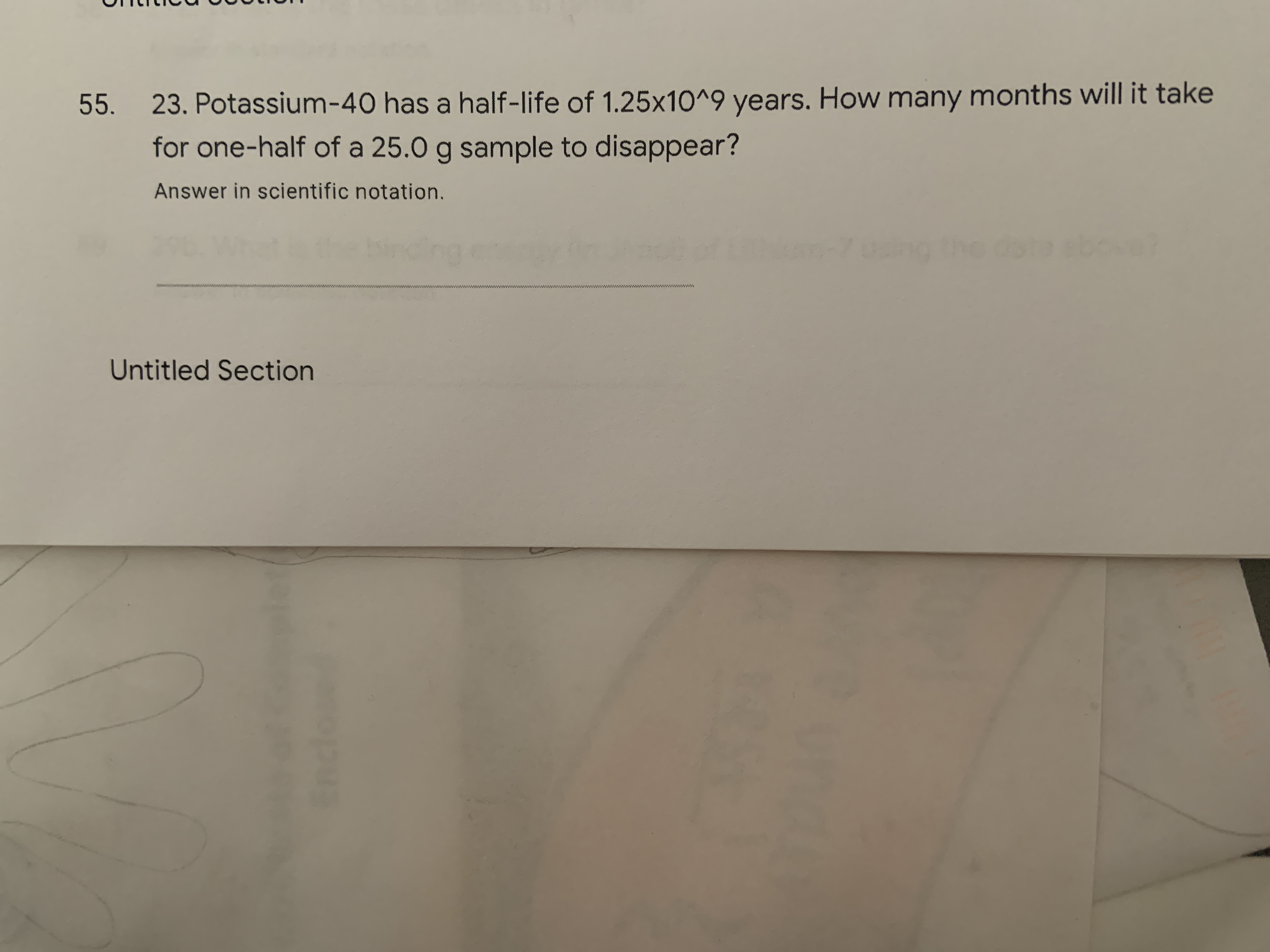 55.
23. Potassium-40 has a half-life of 1.25x10^9 years. How many months will it take
for one-half of a 25.0 g sample to disappear?
Answer in scientific notation.
wwwww
ww
Untitled Section
