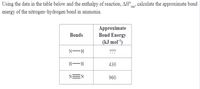 Using the data in the table below and the enthalpy of reaction, AH°, calculate the approximate bond
energy of the nitrogen–hydrogen bond in ammonia.
Approximate
Bond Energy
(kJ mol')
Bonds
N-H
???
H -H
430
NEN
960
