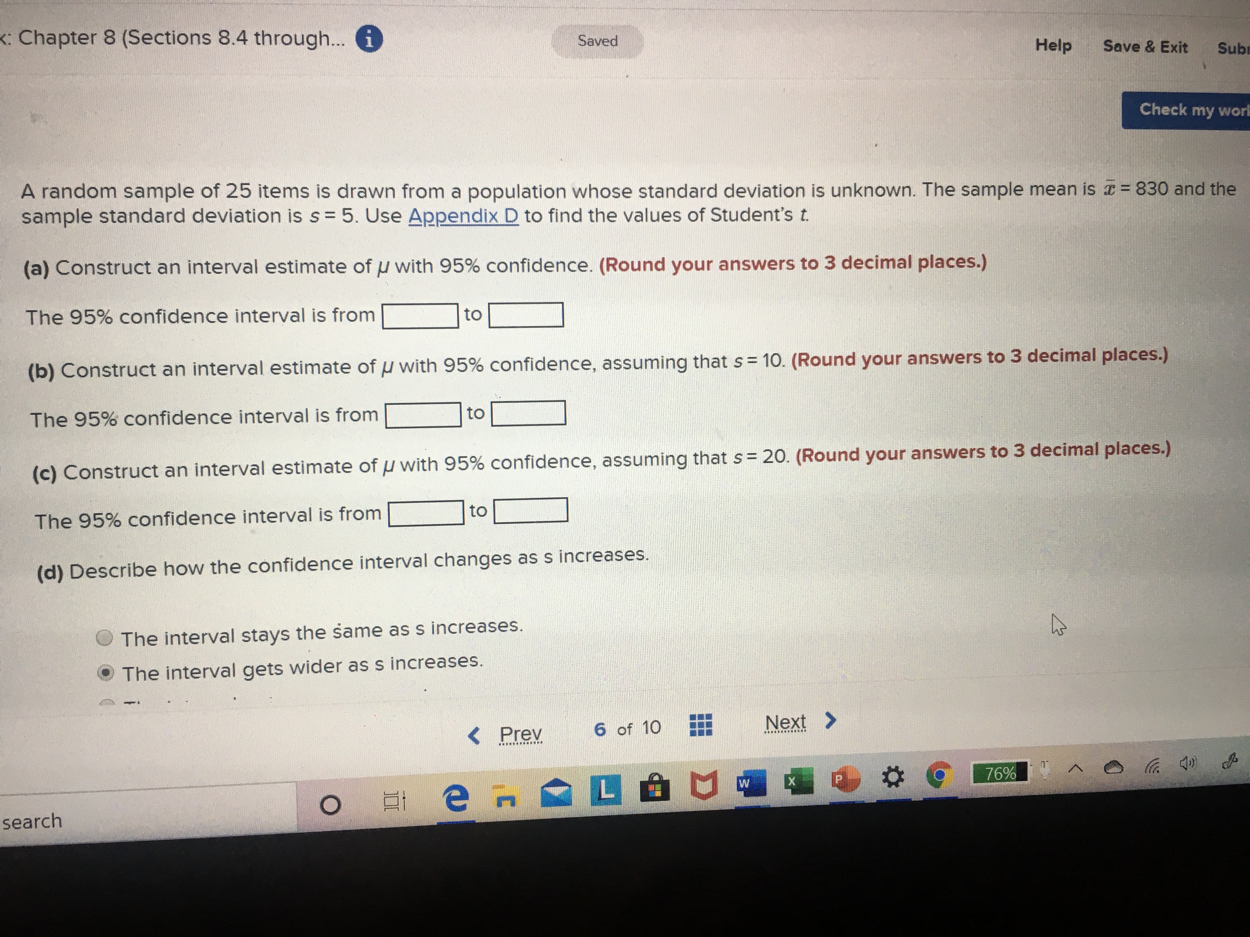 K: Chapter 8 (Sections 8.4 through... i
Saved
Help
Save & Exit
Subt
Check my work
A random sample of 25 items is drawn from a population whose standard deviation is unknown. The sample mean is = 830 and the
sample standard deviation is s = 5. Use Appendix D to find the values of Student's t.
(a) Construct an interval estimate of u with 95% confidence. (Round your answers to 3 decimal places.)
The 95% confidence interval is from
to
(b) Construct an interval estimate of u with 95% confidence, assuming that s = 10. (Round your answers to 3 decimal places.)
to
The 95% confidence interval is from
(c) Construct an interval estimate of u with 95% confidence, assuming that s= 20. (Round your answers to 3 decimal places.)
to
The 95% confidence interval is from
(d) Describe how the confidence interval changes as s increases.
The interval stays the same as s increases.
The interval gets wider as s increases.
6 of 10
Next >
< Prev
........
.... .......
76%
е н
L ப
search
