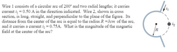 Wire 1 consists of a circular are of 200° and two radial lengths; it carries
current i = 0.50 A in the direction indicated. Wire 2, shown in cross
section, is long, straight, and perpendicular to the plane of the figure. Its
distance from the center of the arc is equal to the radius R =3cm of the arc,
and it carries a current i = 0.75A. What is the magnitude of the magnetic
field at the center of the arc?