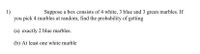 1)
you pick 4 marbles at random, find the probability of getting
Suppose a box consists of 4 white, 3 blue and 3 green marbles. If
(a) exactly 2 blue marbles.
(b) At least one white marble
