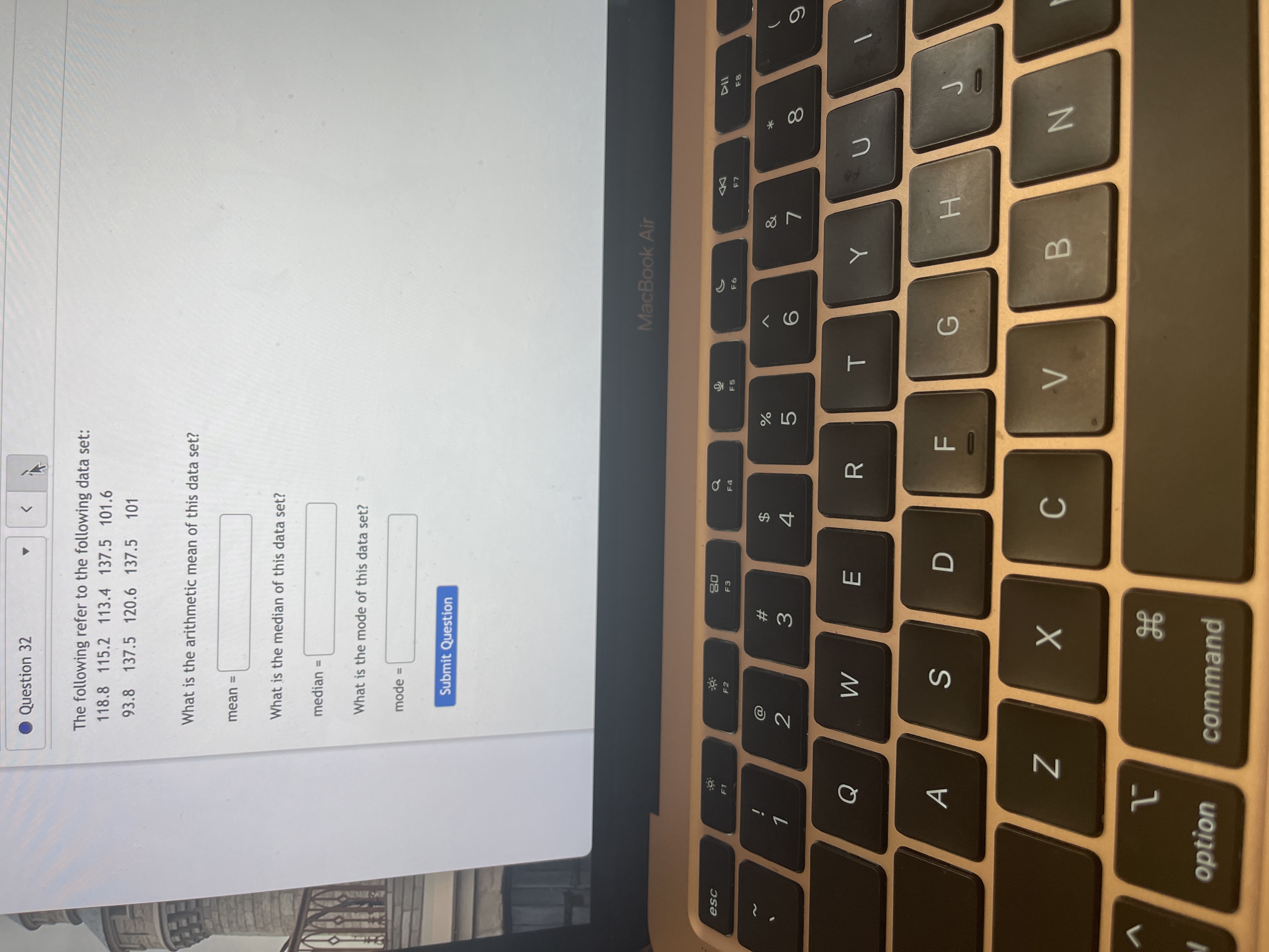 * 00
T
%24
Question 32
>
The following refer to the following data set:
118.8 115.2 113.4 137.5 101.6
93.8 137.5 120.6 137.5 101
What is the arithmetic mean of this data set?
mean =
What is the median of this data set?
median =
What is the mode of this data set?
mode =
Submit Question
MacBook Air
08
F3
F4
F5
F6
&
23
2
4.
R.
G
B.
option
command
