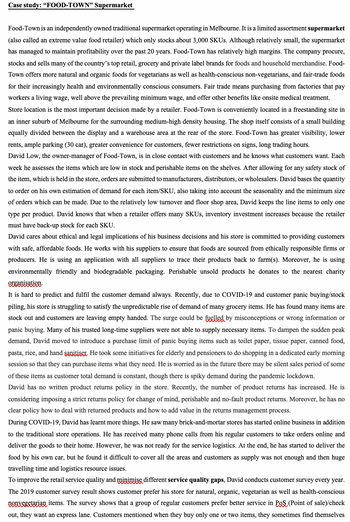 Case study: "FOOD-TOWN" Supermarket
Food-Town is an independently owned traditional supermarket operating in Melbourne. It is a limited assortment supermarket
(also called an extreme value food retailer) which only stocks about 3,000 SKUs. Although relatively small, the supermarket
has managed to maintain profitability over the past 20 years. Food-Town has relatively high margins. The company procure,
stocks and sells many of the country's top retail, grocery and private label brands for foods and household merchandise. Food-
Town offers more natural and organic foods for vegetarians as well as health-conscious non-vegetarians, and fair-trade foods
for their increasingly health and environmentally conscious consumers. Fair trade means purchasing from factories that pay
workers a living wage, well above the prevailing minimum wage, and offer other benefits like onsite medical treatment.
Store location is the most important decision made by a retailer. Food-Town is conveniently located in a freestanding site in
an inner suburb of Melbourne for the surrounding medium-high density housing. The shop itself consists of a small building
equally divided between the display and a warehouse area at the rear of the store. Food-Town has greater visibility, lower
rents, ample parking (30 car), greater convenience for customers, fewer restrictions on signs, long trading hours.
David Low, the owner-manager of Food-Town, is in close contact with customers and he knows what customers want. Each
week he assesses the items which are low in stock and perishable items on the shelves. After allowing for any safety stock of
the item, which is held in the store, orders are submitted to manufacturers, distributors, or wholesalers. David bases the quantity
to order on his own estimation of demand for each item/SKU, also taking into account the seasonality and the minimum size
of orders which can be made. Due to the relatively low turnover and floor shop area, David keeps the line items to only one
type per product. David knows that when a retailer offers many SKUs, inventory investment increases because the retailer
must have back-up stock for each SKU.
David cares about ethical and legal implications of his business decisions and his store is committed to providing customers
with safe, affordable foods. He works with his suppliers to ensure that foods are sourced from ethically responsible firms or
producers. He is using an application with all suppliers to trace their products back to farm(s). Moreover, he is using
environmentally friendly and biodegradable packaging. Perishable unsold products he donates to the nearest charity
organisation.
It is hard to predict and fulfil the customer demand always. Recently, due to COVID-19 and customer panic buying/stock
piling, his store is struggling to satisfy the unpredictable rise of demand of many grocery items. He has found many items are
stock out and customers are leaving empty handed. The surge could be fuelled by misconceptions or wrong information or
panic buying. Many of his trusted long-time suppliers were not able to supply necessary items. To dampen the sudden peak
demand, David moved to introduce a purchase limit of panic buying items such as toilet paper, tissue paper, canned food,
pasta, rice, and hand sanitiser. He took some initiatives for elderly and pensioners to do shopping in a dedicated early morning
session so that they can purchase items what they need. He is worried as in the future there may be silent sales period some
of these items as customer total demand is constant, though there is spiky demand during the pandemic lockdown.
David has no written product returns policy in the store. Recently, the number of product returns has increased. He is
considering imposing a strict returns policy for change of mind, perishable and no-fault product returns. Moreover, he has no
clear policy how to deal with returned products and how to add value in the returns management process.
During COVID-19, David has learnt more things. He saw many brick-and-mortar stores has started online business in addition
to the traditional store operations. He has received many phone calls from his regular customers to take orders online and
deliver the goods to their home. However, he was not ready for the service logistics. At the end, he has started to deliver the
food by his own car, but he found it difficult to cover all the areas and customers as supply was not enough and then huge
travelling time and logistics resource issues.
improve the retail service quality and minimise dif service quality gaps, David conducts customer survey every year.
The 2019 customer survey result shows customer prefer his store for natural, organic, vegetarian as well as health-conscious
nonvegetarian items. The survey shows that a group of regular customers prefer better service in POS (Point of sale)/check
out, they want an express lane. Customers mentioned when they buy only one or two items, they sometimes find themselves