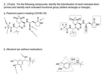 2. (10 pts) For the following compounds, identify the hybridization of each indicated atom
(arrow) and identify each indicated functional group (dotted rectangle or triangle).
a. Paxlovid (used in treating COVID-19)
H
H
N.
HO
po
HO
NH
b. Albuterol (an asthma medication)
HO
HO
FF
A
OH
ΝΗ