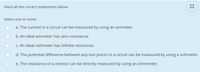 Mark all the correct statements beloW.
Select one or more:
a. The current in a circuit can be measured by using an ammeter.
b. An ideal ammeter has zero resistance.
C. An ideal voltmeter has infinite resistance.
d. The potential difference between any two points in a circuit can be measured by using a voltmeter.
e. The resistance of a resistor can be directly measured by using an ohmmeter.
