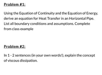 Problem #1:
Using the Equation of Continuity and the Equation of Energy,
derive an equation for Heat Transfer in an Horizontal Pipe.
List all boundary conditions and assumptions. Complete
from class example
Problem #2:
In 1 - 2 sentences (in your own words!), explain the concept
of viscous dissipation.