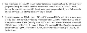 1. In a continuous process, 100 lbm of wet air per minute containing 0.02 lbm of water vapor
per pound of dry air enters a chamber where water vapor is added to the air. The air
leaving the chamber contains 0.05 lbm of water vapor per pound of dry air. Calculate the
amount of water added to the initial wet air per minute.
2. A mixture containing 30% by mass HNO3, 40% by mass H2SO4, and 30% by mass water
is to be made continuously by mixing concentrated H2SO4 (98% by mass H2SO4, and 2%
H2O), concentrated HNO3 (90% by mass HNO3, and 10% by mass H2O) and waste acid
(20% by mass H2SO4, 75% by mass H₂O and 5% by mass HNO3). Calculate the pounds
of concentrated H2SO4, concentrated HNO3, and waste acid necessary per 1000 lbm of
final mixture.