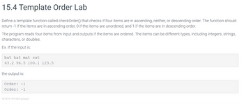 15.4 Template Order Lab
Define a template function called checkOrder() that checks if four items are in ascending, neither, or descending order. The function should
return -1 if the items are in ascending order, O if the items are unordered, and 1 if the items are in descending order.
The program reads four items from input and outputs if the items are ordered. The items can be different types, including integers, strings,
characters, or doubles.
Ex. If the input is:
bat hat mat sat
63.2 96.5 100.1 123.5
the output is:
Order: -1
Order: -1
451674.1541034.qx3zqy7