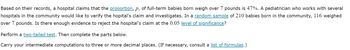 Based on their records, a hospital claims that the proportion, p, of full-term babies born weigh over 7 pounds is 47%. A pediatrician who works with several
hospitals in the community would like to verify the hopital's claim and investigates. In a random sample of 210 babies born in the community, 116 weighed
over 7 pounds. Is there enough evidence to reject the hospital's claim at the 0.05 level of significance?
Perform a two-tailed test. Then complete the parts below.
Carry your intermediate computations to three or more decimal places. (If necessary, consult a list of formulas.)