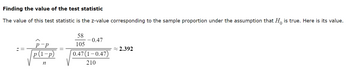 Finding the value of the test statistic
The value of this test statistic is the z-value corresponding to the sample proportion under the assumption that H is true. Here is its value.
р-р
p(1-p)
n
58
105
-0.47
0.47(1-0.47)
210
~2.392