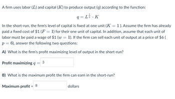 A firm uses labor (L) and capital (K) to produce output (q) according to the function:
q= L ².K
In the short-run, the firm's level of capital is fixed at one unit (K 1). Assume the firm has already
paid a fixed cost of $1 (F = 1) for their one unit of capital. In addition, assume that each unit of
labor must be paid a wage of $1 (w = 1). If the firm can sell each unit of output at a price of $6 (
p = 6), answer the following two questions:
A) What is the firm's profit maximizing level of output in the short-run?
Profit maximizing q 3
=
B) What is the maximum profit the firm can earn in the short-run?
Maximum profit 8
=
dollars