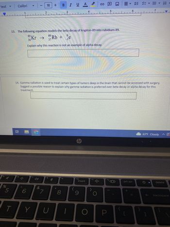 text
f5
A
%
5
T
Calibri
1
16 ¹
4 1.8
6
-
Y
13. The following equation models the beta decay of krypton-89 into rubidium-89.
89 Kr
36
f7
(1)
18
2
&
Explain why this reaction is not an example of alpha decay.
7
89
14. Gamma radiation is used to treat certain types of tumors deep in the brain that cannot be accessed with surgery.
Suggest a possible reason to explain why gamma radiation is preferred over beta decay or alpha decay for this
treatment.
fg
B
U
Rb + e
-
3
V
IUA O
fg
8
f10
insert
9
O
f11
☆
O
5
P
F12
▼ $ ✓=
prt scr
+
H
7
G
63°F Cloudy ^ E
]
CZ1
delete
backspace