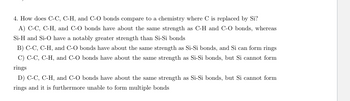 4. How does C-C, C-H, and C-O bonds compare to a chemistry where C is replaced by Si?
A) C-C, C-H, and C-O bonds have about the same strength as C-H and C-O bonds, whereas
Si-H and Si-O have a notably greater strength than Si-Si bonds
B) C-C, C-H, and C-O bonds have about the same strength as Si-Si bonds, and Si can form rings
C) C-C, C-H, and C-O bonds have about the same strength as Si-Si bonds, but Si cannot form
rings
D) C-C, C-H, and C-O bonds have about the same strength as Si-Si bonds, but Si cannot form
rings and it is furthermore unable to form multiple bonds