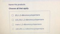 Name the products.
Choose all that apply.
O (E)-1,2-dibromocyclopentane
O (1S,2S)-1,2-dibromocyclopentane
O trans-1,2-dibromocyclopentane
O (1R,2R)-1,2-dibromocyclopentane
