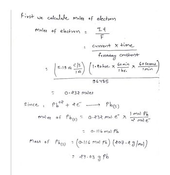 First we calculate moles of election
It
F
current x time
Moles of electron
since,
2
=
5.19 A
рьта
moles of Pb(s) =
+ 9 é
Mass of Pb(s)
c/s) (1.90 hrs.
0.232 moler
=
=
:
=
farraday constant
96485
=
24.03
X
Pb(s)
0.232 mol. ex
Go min
1 hr.
ร
рь
0.116 mol Pb
0.116 Mol pb) (207.2 g/mol)
60 second
I min
I mol Pb
& molé