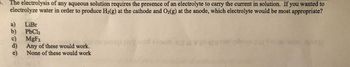 The electrolysis of any aqueous solution requires the presence of an electrolyte to carry the current in solution. If you wanted to
electrolyze water in order to produce H₂(g) at the cathode and O2(g) at the anode, which electrolyte would be most appropriate?
a) LiBr
b)
c)
PbCl₂
MgF₂
Any of these would work.
None of these would work