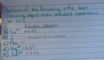 Which of the following is the best.
reducing agent under standard conditions
at 25°C.
Reduction potentials
2+
a) Cu²+ +0.34
b) I-← couldn't find ontable
Pb
2+
d) Mg²+ -2.37
e) Ca²+ - 0.40