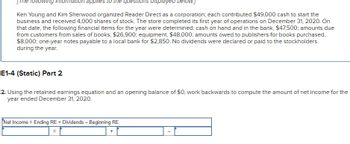 The following information applies to the questions displayed below.]
Ken Young and Kim Sherwood organized Reader Direct as a corporation; each contributed $49,000 cash to start the
business and received 4,000 shares of stock. The store completed its first year of operations on December 31, 2020. On
that date, the following financial items for the year were determined: cash on hand and in the bank, $47,500; amounts due
from customers from sales of books, $26,900; equipment, $48,000; amounts owed to publishers for books purchased,
$8,000; one-year notes payable to a local bank for $2,850. No dividends were declared or paid to the stockholders
during the year.
E1-4 (Static) Part 2
2. Using the retained earnings equation and an opening balance of $0, work backwards to compute the amount of net income for the
year ended December 31, 2020.
Net Income Ending RE + Dividends - Beginning RE
=
=
+